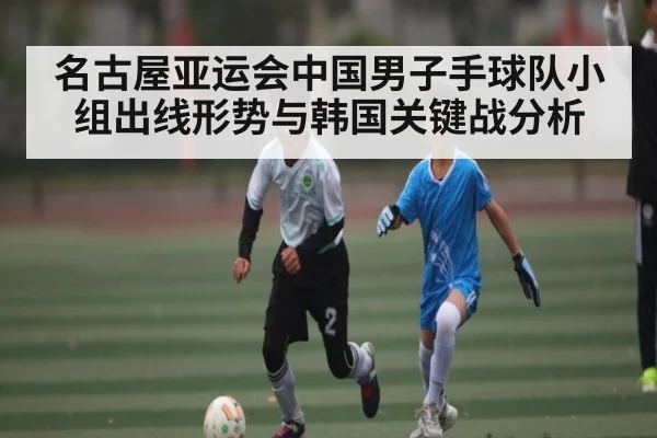 名古屋亚运会中国男子手球队小组出线形势与韩国关键战分析