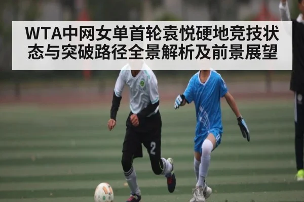 WTA中网女单首轮袁悦硬地竞技状态与突破路径全景解析及前景展望