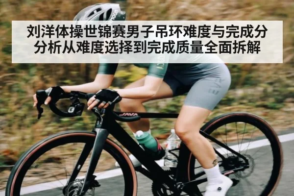刘洋体操世锦赛男子吊环难度与完成分分析从难度选择到完成质量全面拆解